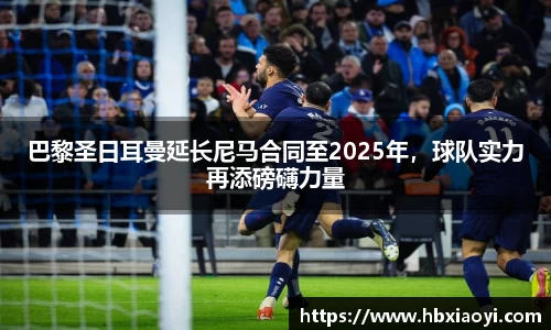 巴黎圣日耳曼延长尼马合同至2025年，球队实力再添磅礴力量