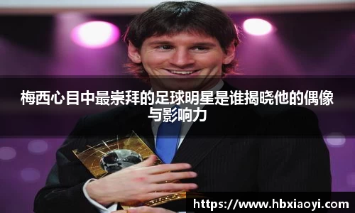 梅西心目中最崇拜的足球明星是谁揭晓他的偶像与影响力